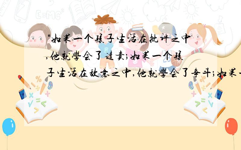 “如果一个孩子生活在批评之中,他就学会了谴责；如果一个孩子生活在敌意之中,他就学会了争斗；如果一个孩子生活在鼓励之中,他就学会了自信；如果一个孩子生活在表扬之中,他就学会了