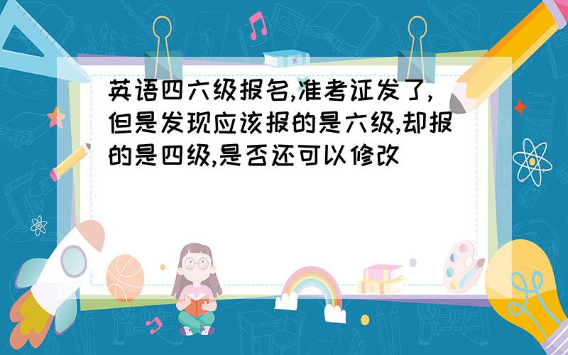 英语四六级报名,准考证发了,但是发现应该报的是六级,却报的是四级,是否还可以修改