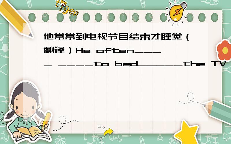 他常常到电视节目结束才睡觉（翻译）He often____ ____to bed_____the TV program is over