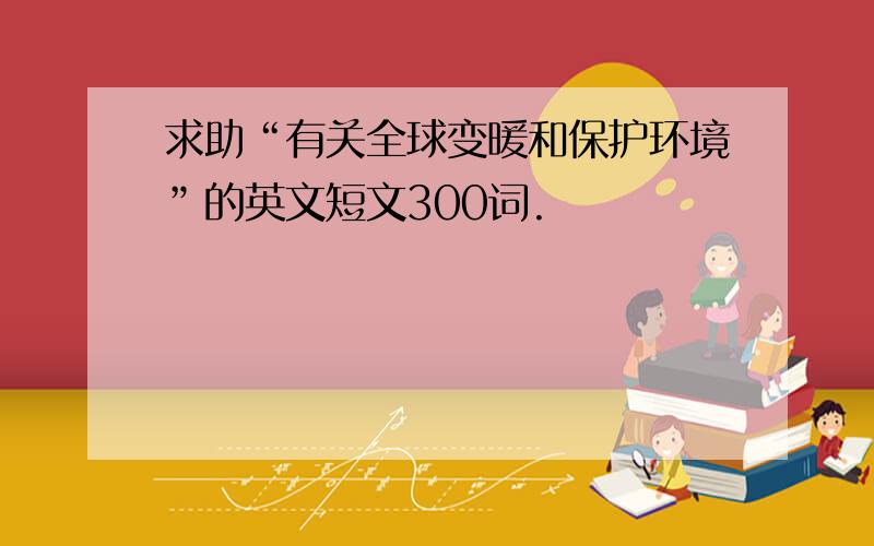 求助“有关全球变暖和保护环境”的英文短文300词.