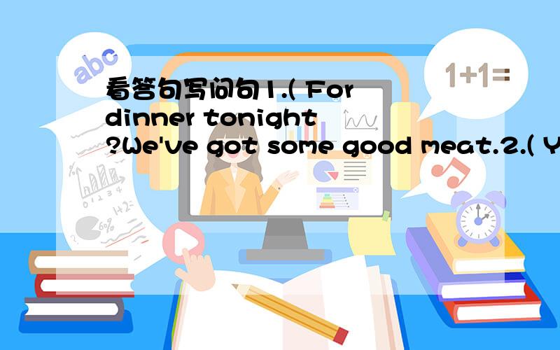 看答句写问句1.( For dinner tonight?We've got some good meat.2.( Yes,they like fruit,but they don't like vegetables.3.( No,I don't like beer,but I like wine.4.( For her birthday?She wants a new leather handbag.