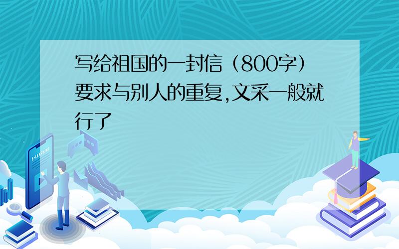 写给祖国的一封信（800字）要求与别人的重复,文采一般就行了