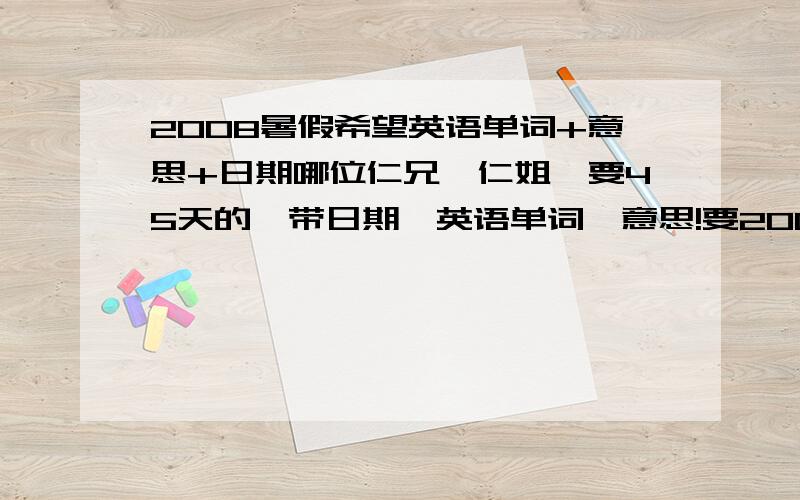 2008暑假希望英语单词+意思+日期哪位仁兄、仁姐,要45天的,带日期、英语单词、意思!要2008暑假期间的!