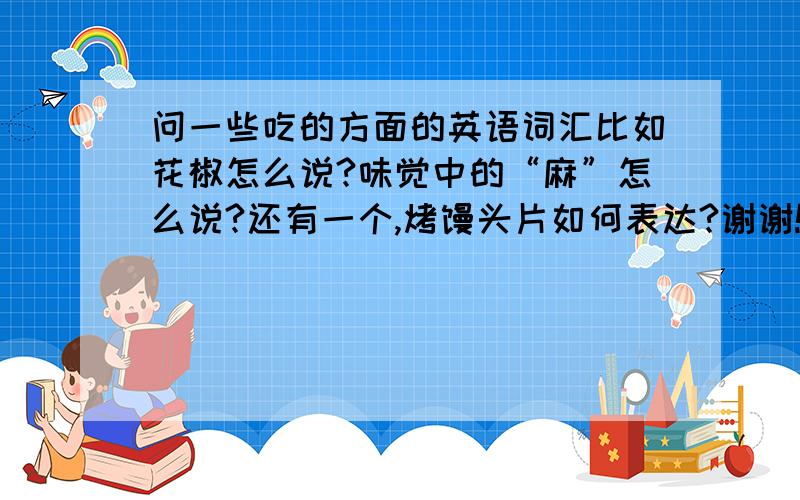 问一些吃的方面的英语词汇比如花椒怎么说?味觉中的“麻”怎么说?还有一个,烤馒头片如何表达?谢谢!最好有系统一点儿的说明,不全部包含上面的几个也可以的,谢谢!