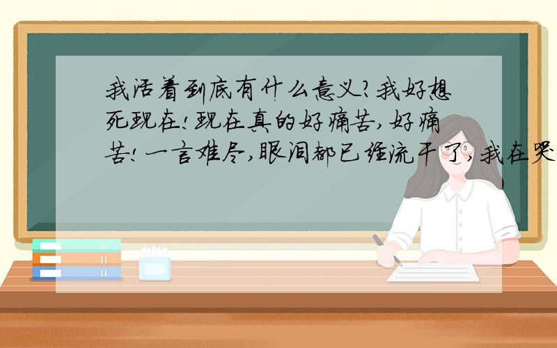 我活着到底有什么意义?我好想死现在!现在真的好痛苦,好痛苦!一言难尽,眼泪都已经流干了,我在哭,可是眼泪去流不出!我想知道我现在活着还有什么意义,人生活着有什么意义?活着到底为了什