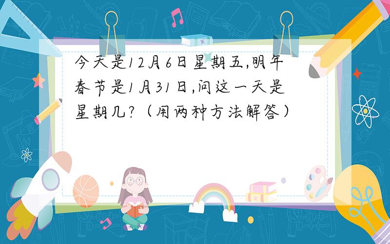 今天是12月6日星期五,明年春节是1月31日,问这一天是星期几?（用两种方法解答）