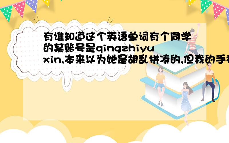 有谁知道这个英语单词有个同学的某账号是qingzhiyuxin,本来以为她是胡乱拼凑的,但我的手机里竟然有这个词的输入默认,就是输入qing会出现全部.这是怎么回事?难道这还是个英语单词吗?