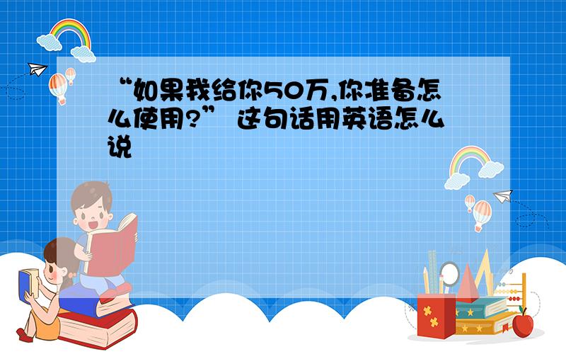 “如果我给你50万,你准备怎么使用?” 这句话用英语怎么说