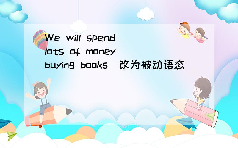 We will spend lots of money buying books(改为被动语态）