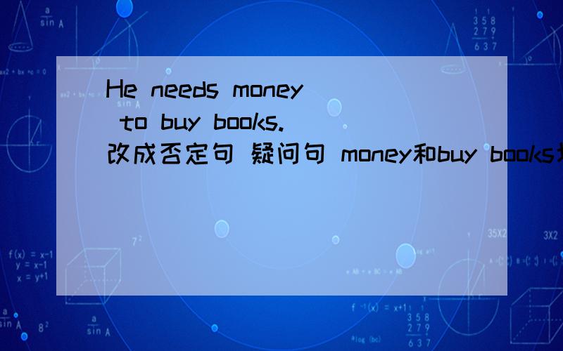 He needs money to buy books.改成否定句 疑问句 money和buy books划线提问