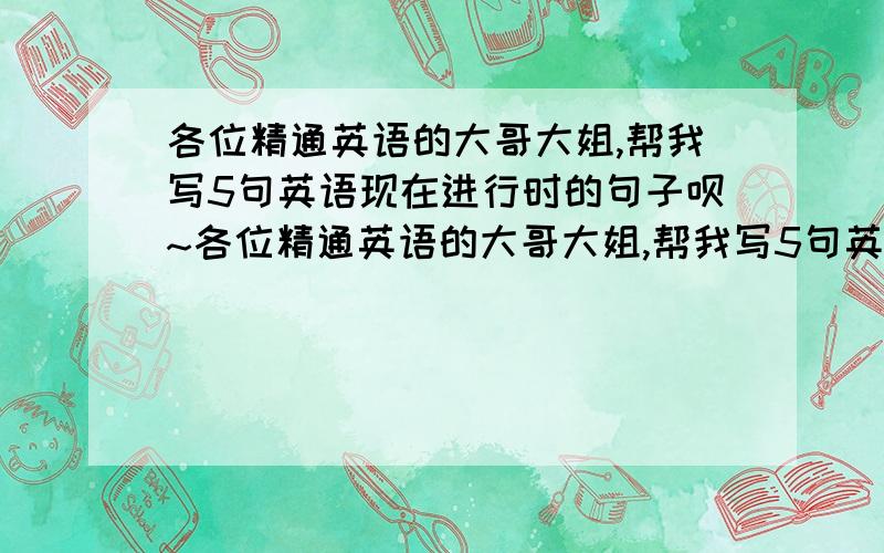 各位精通英语的大哥大姐,帮我写5句英语现在进行时的句子呗~各位精通英语的大哥大姐,帮我写5句英语现在进行时的句子呗 初一水平就行,不用太麻烦~是作业所以要严肃一些阿~