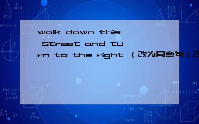 walk down this street and turn to the right （改为同意句）改为________down this street and______________