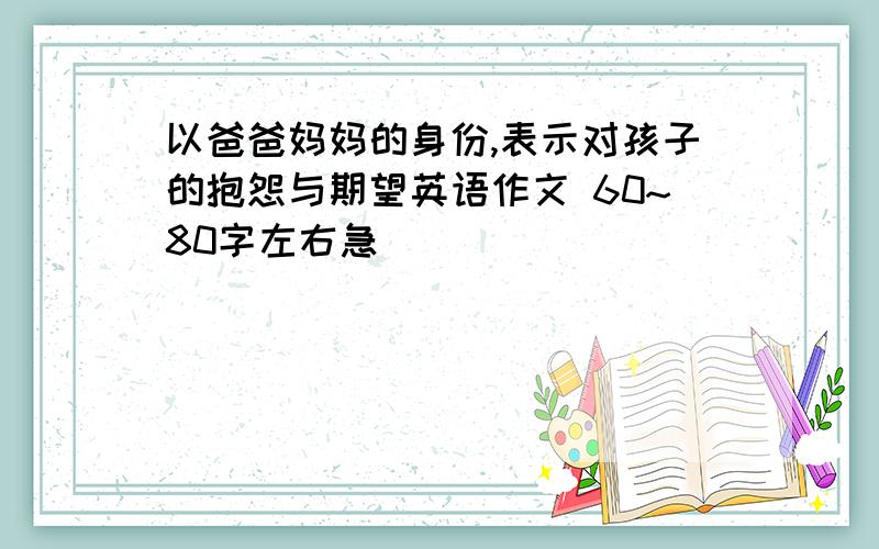 以爸爸妈妈的身份,表示对孩子的抱怨与期望英语作文 60~80字左右急