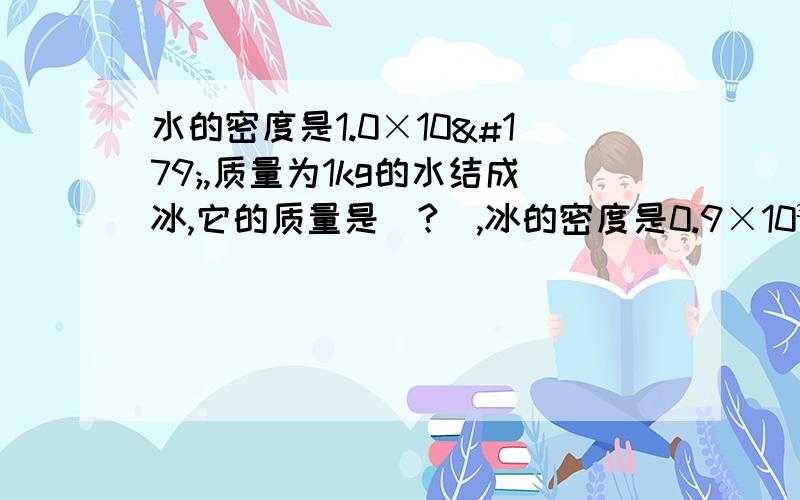 水的密度是1.0×10³,质量为1kg的水结成冰,它的质量是(?),冰的密度是0.9×10³kg/m³,则1kg的水结成冰后,体积大了（?【计算】）m³体积增大（?）请计算,