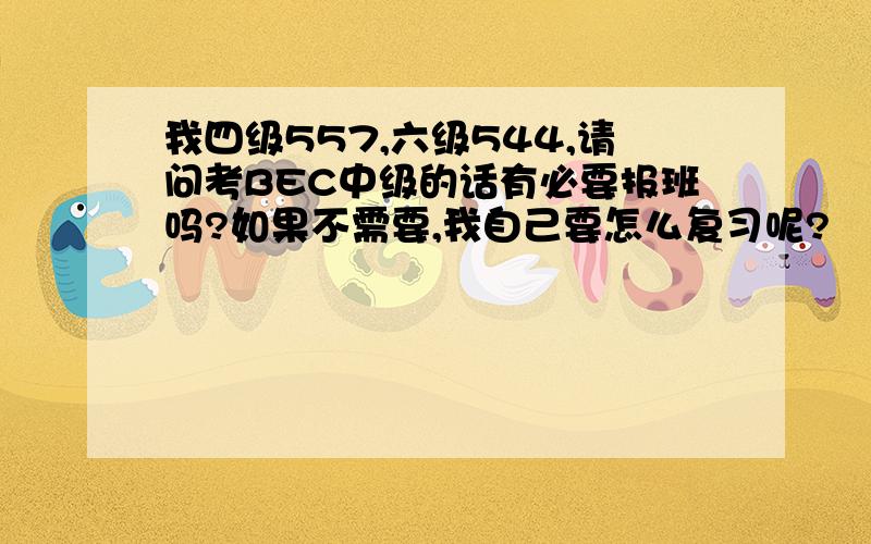 我四级557,六级544,请问考BEC中级的话有必要报班吗?如果不需要,我自己要怎么复习呢?