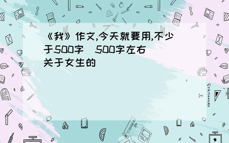 《我》作文,今天就要用,不少于500字（500字左右） 关于女生的