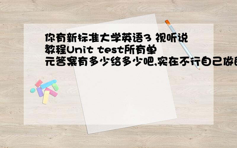 你有新标准大学英语3 视听说教程Unit test所有单元答案有多少给多少吧,实在不行自己做的也行.发到maxle3@163.com.我要的是答案,是unit test的,不要发其他东东.