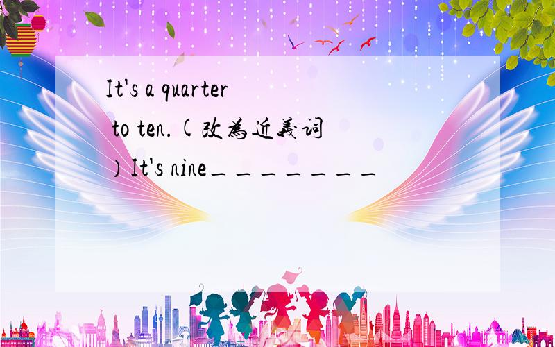 It's a quarter to ten.(改为近义词）It's nine_______