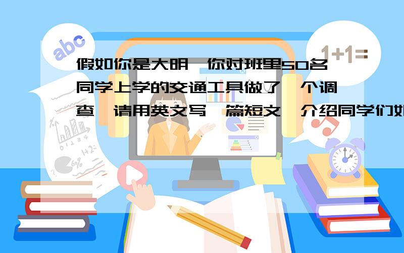 假如你是大明,你对班里50名同学上学的交通工具做了一个调查,请用英文写一篇短文,介绍同学们如何上学.Hi,everyone!i`m Daming.I have done a survery about what kind of transport students like take.___________________