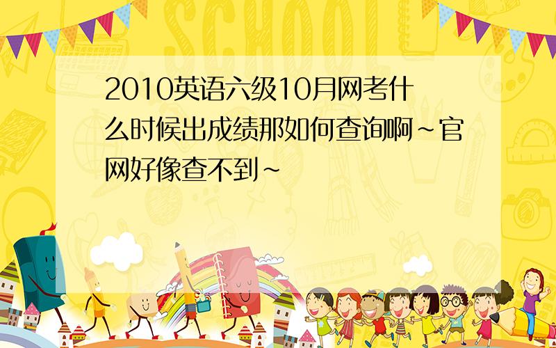 2010英语六级10月网考什么时候出成绩那如何查询啊~官网好像查不到~