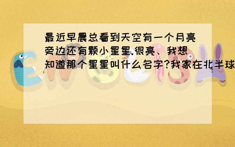 最近早晨总看到天空有一个月亮旁边还有颗小星星.很亮、我想知道那个星星叫什么名字?我家在北半球、河南境内.