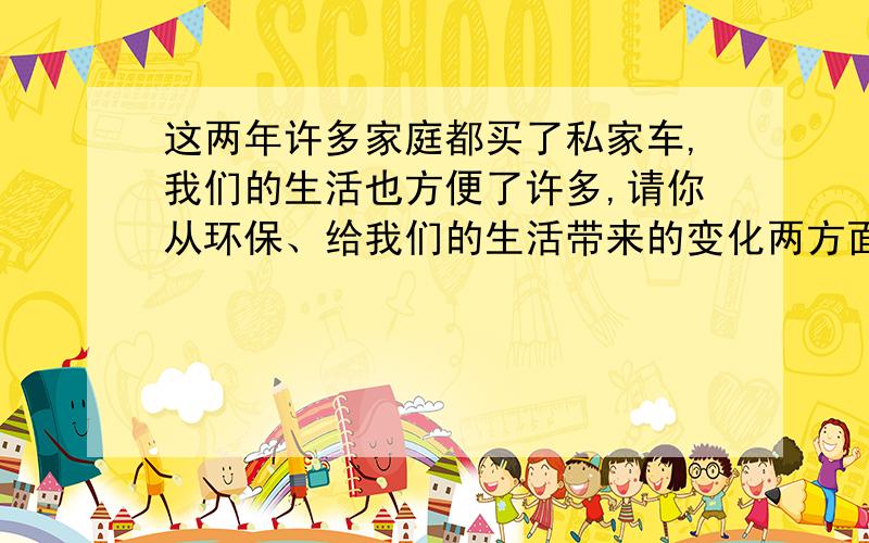 这两年许多家庭都买了私家车,我们的生活也方便了许多,请你从环保、给我们的生活带来的变化两方面说说你要求：1.字数300字左右 2.联系科普知识 3.提出意见或建议