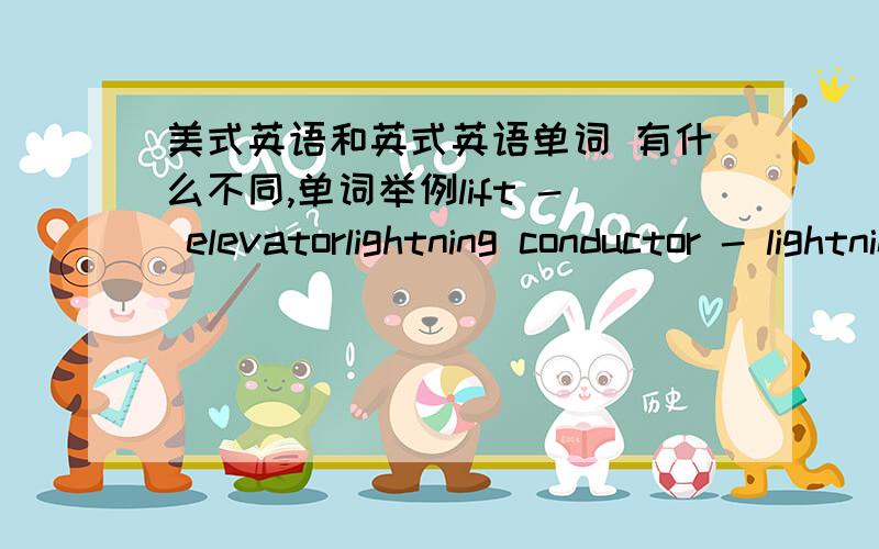 美式英语和英式英语单词 有什么不同,单词举例lift - elevatorlightning conductor - lightning rod甜面包，小甜饼/Biscuit/cookie  吊带/braces/suspenders  行李箱/boot(in car)/trunk  药房/chemist/drugstore  炸马铃薯片/cr