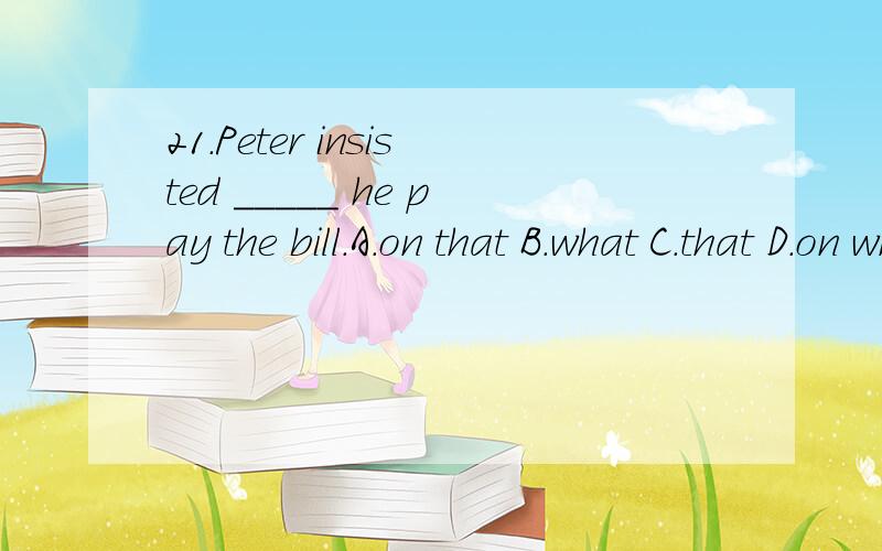 21.Peter insisted _____ he pay the bill.A.on that B.what C.that D.on which22.They urged _____ the library open during the vacation.A.when B.where C.why D.that23.We wish we could have learned _____ when we were at high school.A.what you did B.that you