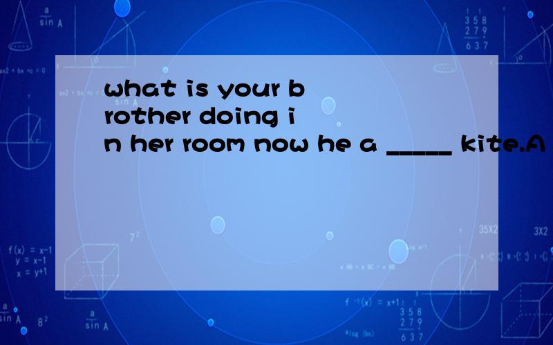 what is your brother doing in her room now he a _____ kite.A makes B is making C made D will make