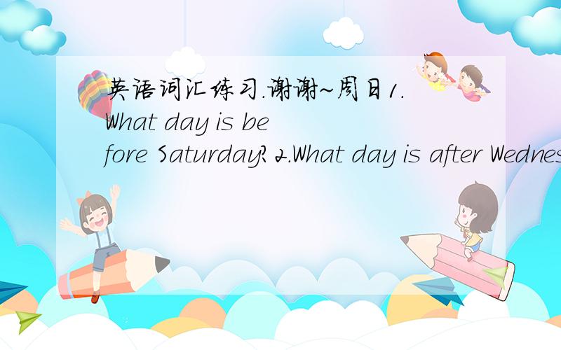 英语词汇练习.谢谢~周日1.What day is before Saturday?2.What day is after Wednesday?3.What day is after Sunday?4.What day is before Tuesday?5.What day is two days after Thursday?6.What day is before Monday?7.What day is after Monday?8.What da