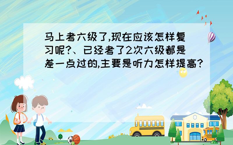 马上考六级了,现在应该怎样复习呢?、已经考了2次六级都是差一点过的,主要是听力怎样提高?