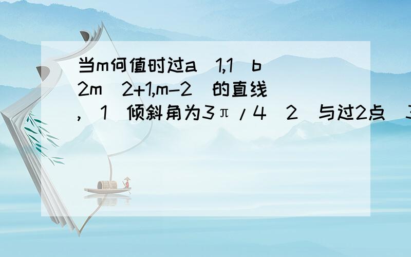 当m何值时过a(1,1)b(2m^2+1,m-2)的直线,（1）倾斜角为3π/4（2）与过2点（3,2）（0,7）的直线垂直（3）与过2点（2,-3）（-4,9）的直线平行