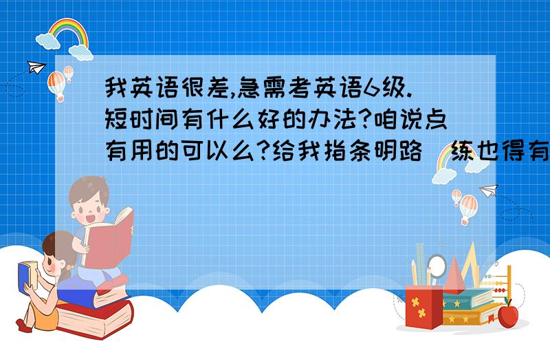 我英语很差,急需考英语6级.短时间有什么好的办法?咱说点有用的可以么?给我指条明路  练也得有方法 从哪开始练额?