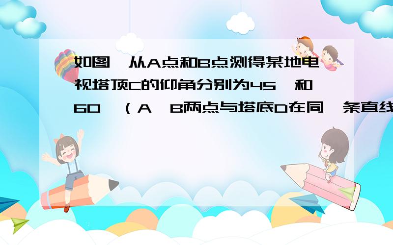 如图,从A点和B点测得某地电视塔顶C的仰角分别为45°和60°（A,B两点与塔底D在同一条直线上）,AB=200m,求