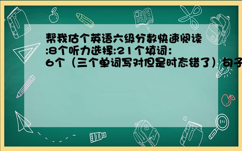 帮我估个英语六级分数快速阅读:8个听力选择:21个填词：6个（三个单词写对但是时态错了）句子：半个选词填空:3个阅读:3个完型:7个作文中等 翻译一个