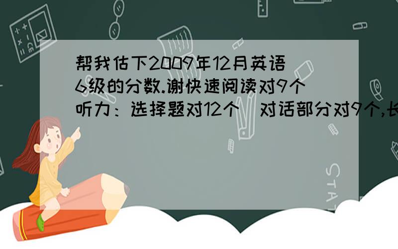 帮我估下2009年12月英语6级的分数.谢快速阅读对9个听力：选择题对12个（对话部分对9个,长句对话部分对3个）, 填词对4个,句子对1个阅读：填空题对4个,选择题对5个完形填空：对12个翻译：对2