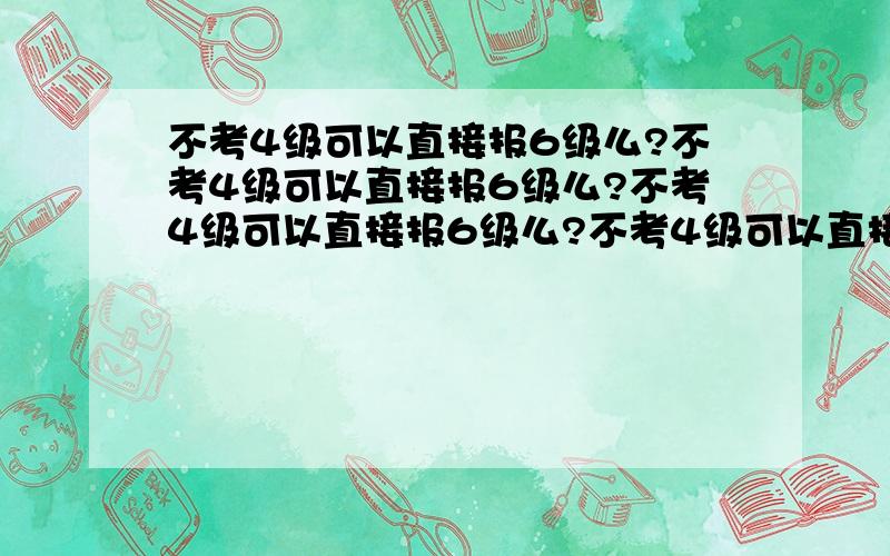 不考4级可以直接报6级么?不考4级可以直接报6级么?不考4级可以直接报6级么?不考4级可以直接报6级么?不考4级可以直接报6级么?不考4级可以直接报6级么?