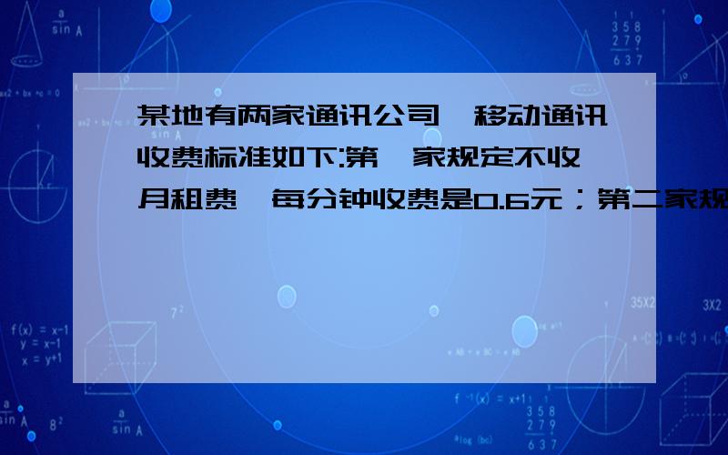 某地有两家通讯公司,移动通讯收费标准如下:第一家规定不收月租费,每分钟收费是0.6元；第二家规定要收月租费,每月收50元,另外每分钟收费0.4元（1）某用户每月打电话的时间为x分钟,请你写