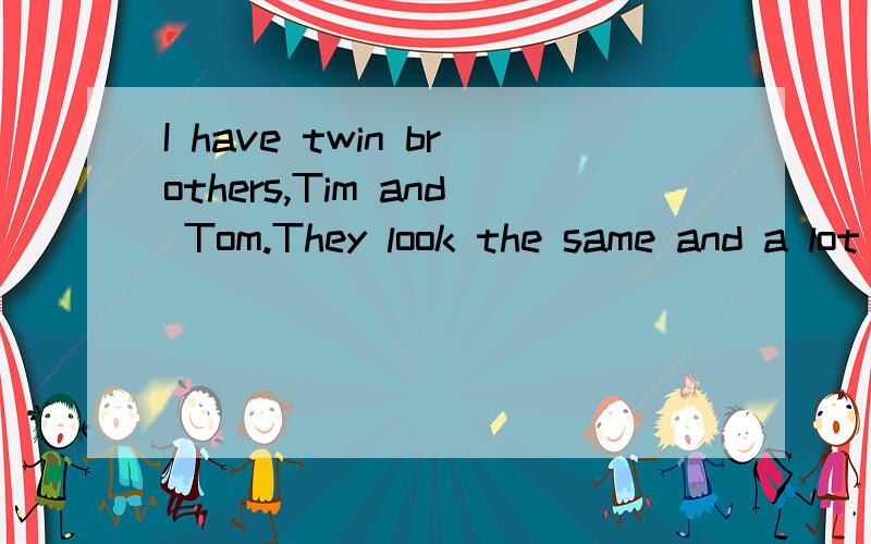 I have twin brothers,Tim and Tom.They look the same and a lot of people don‟t know which is which.They both have brown hair and blue eyes,and they always wear the same jeans and T-shirt.They like wearing the same things,and they like doing the