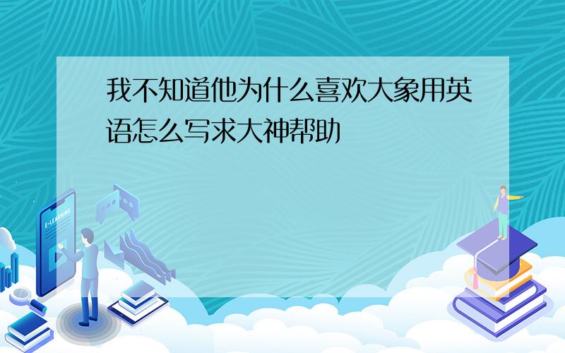 我不知道他为什么喜欢大象用英语怎么写求大神帮助