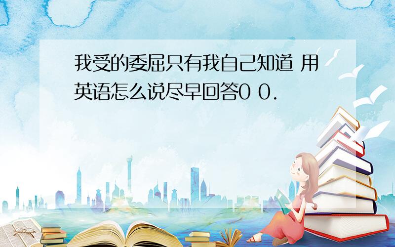 我受的委屈只有我自己知道 用英语怎么说尽早回答0 0.