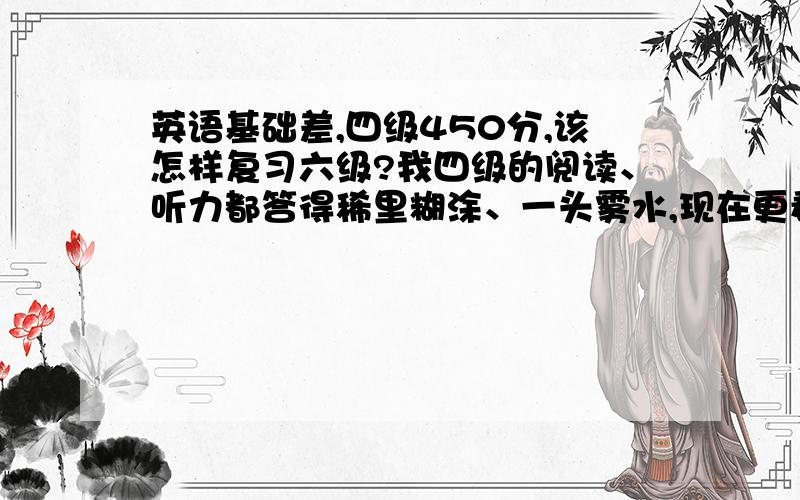 英语基础差,四级450分,该怎样复习六级?我四级的阅读、听力都答得稀里糊涂、一头雾水,现在更看不懂六级真题的卷子,应该怎样在三个月内复习好六级呢?