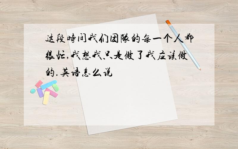 这段时间我们团队的每一个人都很忙,我想我只是做了我应该做的.英语怎么说