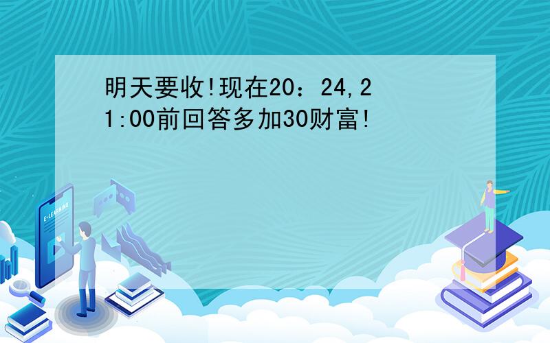 明天要收!现在20：24,21:00前回答多加30财富!