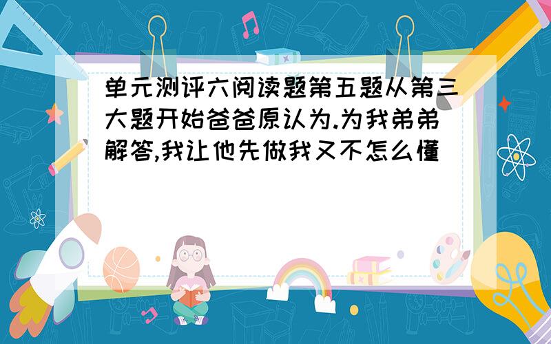 单元测评六阅读题第五题从第三大题开始爸爸原认为.为我弟弟解答,我让他先做我又不怎么懂