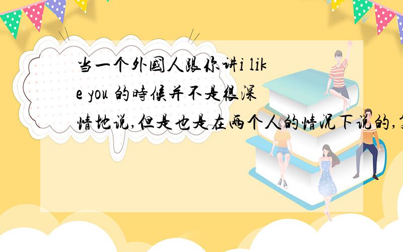 当一个外国人跟你讲i like you 的时候并不是很深情地说,但是也是在两个人的情况下说的,笑着说的,是有好感么?