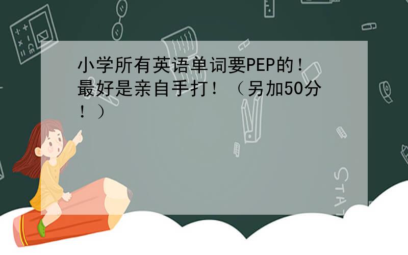 小学所有英语单词要PEP的！最好是亲自手打！（另加50分！）