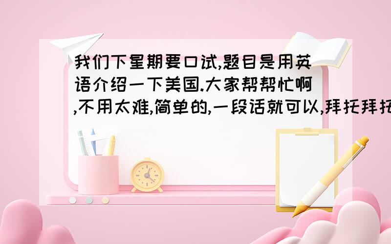 我们下星期要口试,题目是用英语介绍一下美国.大家帮帮忙啊,不用太难,简单的,一段话就可以,拜托拜托,谢谢啦～～