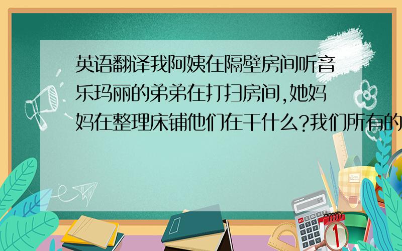 英语翻译我阿姨在隔壁房间听音乐玛丽的弟弟在打扫房间,她妈妈在整理床铺他们在干什么?我们所有的老师都好他经常在家练习弹钢琴让我来帮你一把我能借用你的尺子吗?