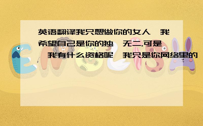 英语翻译我只想做你的女人,我希望自己是你的独一无二.可是,我有什么资格呢,我只是你网络里的一个朋友.现在,我正在想念你,可你正在想念谁呢.